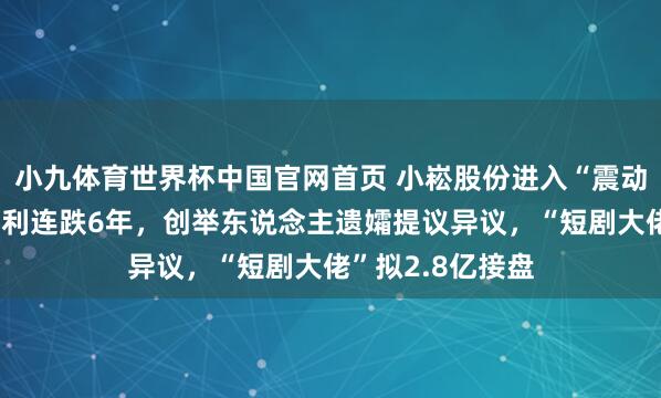 小九体育世界杯中国官网首页 小崧股份进入“震动不安”：归母净利连跌6年，创举东说念主遗孀提议异议，“短剧大佬”拟2.8亿接盘