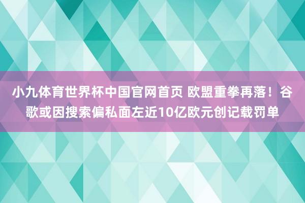 小九体育世界杯中国官网首页 欧盟重拳再落！谷歌或因搜索偏私面左近10亿欧元创记载罚单