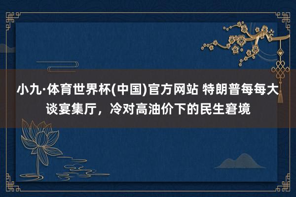 小九·体育世界杯(中国)官方网站 特朗普每每大谈宴集厅，冷对高油价下的民生窘境
