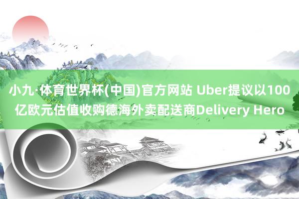 小九·体育世界杯(中国)官方网站 Uber提议以100亿欧元估值收购德海外卖配送商Delivery Hero