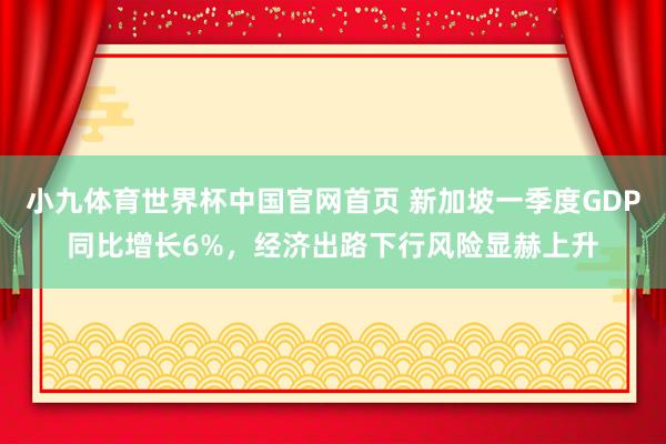 小九体育世界杯中国官网首页 新加坡一季度GDP同比增长6%，经济出路下行风险显赫上升