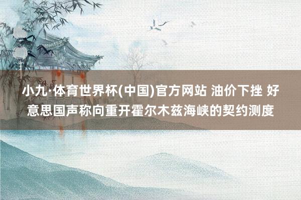 小九·体育世界杯(中国)官方网站 油价下挫 好意思国声称向重开霍尔木兹海峡的契约测度