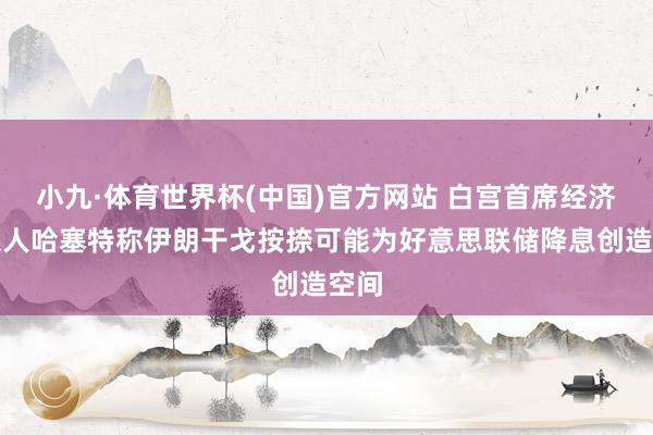 小九·体育世界杯(中国)官方网站 白宫首席经济参谋人哈塞特称伊朗干戈按捺可能为好意思联储降息创造空间