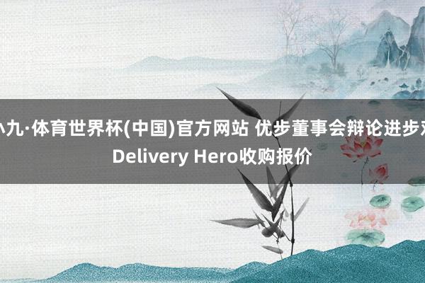 小九·体育世界杯(中国)官方网站 优步董事会辩论进步对Delivery Hero收购报价