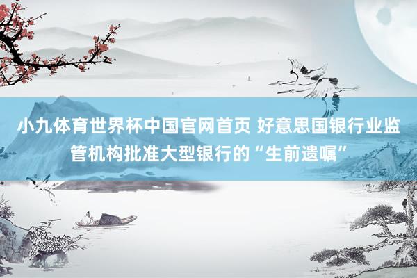 小九体育世界杯中国官网首页 好意思国银行业监管机构批准大型银行的“生前遗嘱”