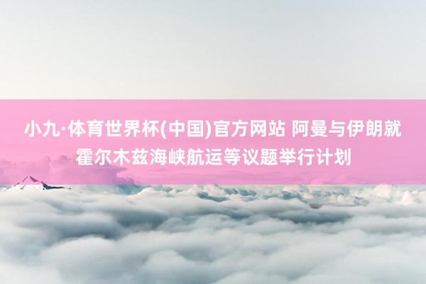 小九·体育世界杯(中国)官方网站 阿曼与伊朗就霍尔木兹海峡航运等议题举行计划