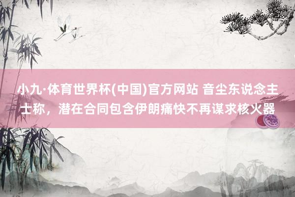 小九·体育世界杯(中国)官方网站 音尘东说念主士称，潜在合同包含伊朗痛快不再谋求核火器