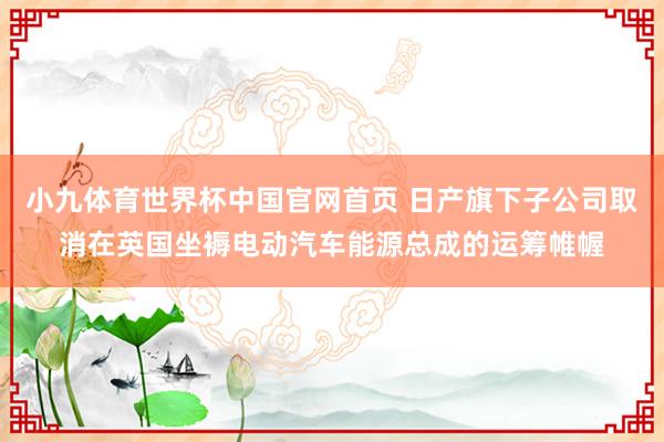 小九体育世界杯中国官网首页 日产旗下子公司取消在英国坐褥电动汽车能源总成的运筹帷幄