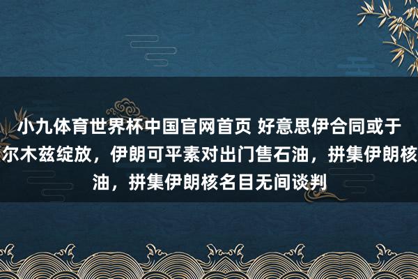 小九体育世界杯中国官网首页 好意思伊合同或于周日官宣：霍尔木兹绽放，伊朗可平素对出门售石油，拼集伊朗核名目无间谈判