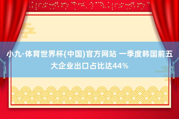 小九·体育世界杯(中国)官方网站 一季度韩国前五大企业出口占比达44%