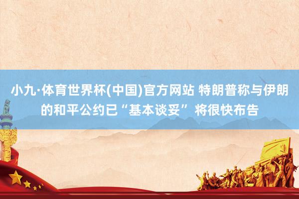 小九·体育世界杯(中国)官方网站 特朗普称与伊朗的和平公约已“基本谈妥” 将很快布告