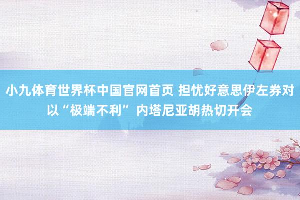 小九体育世界杯中国官网首页 担忧好意思伊左券对以“极端不利” 内塔尼亚胡热切开会
