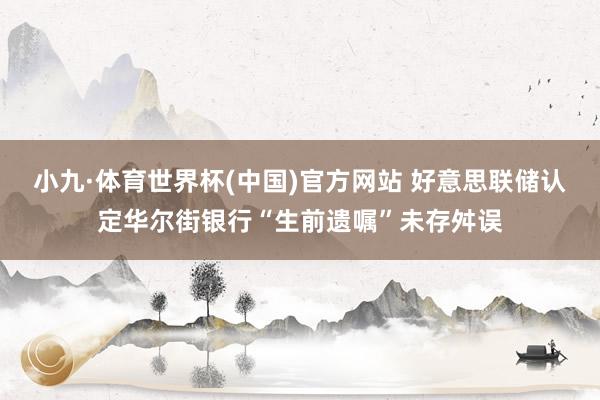 小九·体育世界杯(中国)官方网站 好意思联储认定华尔街银行“生前遗嘱”未存舛误