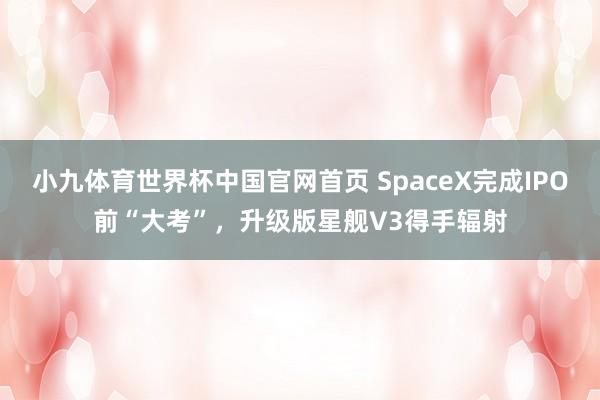 小九体育世界杯中国官网首页 SpaceX完成IPO前“大考”，升级版星舰V3得手辐射