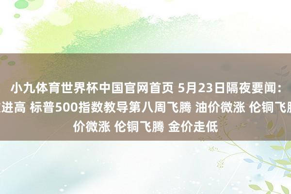 小九体育世界杯中国官网首页 5月23日隔夜要闻：说念指再改进高 标普500指数教导第八周飞腾 油价微涨 伦铜飞腾 金价走低