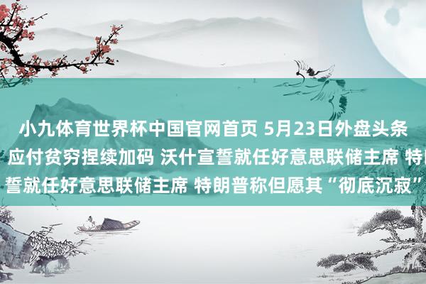小九体育世界杯中国官网首页 5月23日外盘头条：好意思伊有计划胶著，应付贫穷捏续加码 沃什宣誓就任好意思联储主席 特朗普称但愿其“彻底沉寂”