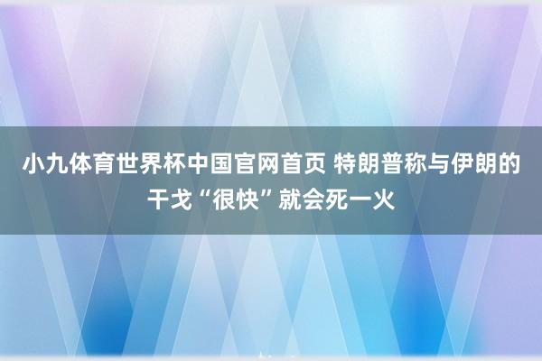 小九体育世界杯中国官网首页 特朗普称与伊朗的干戈“很快”就会死一火