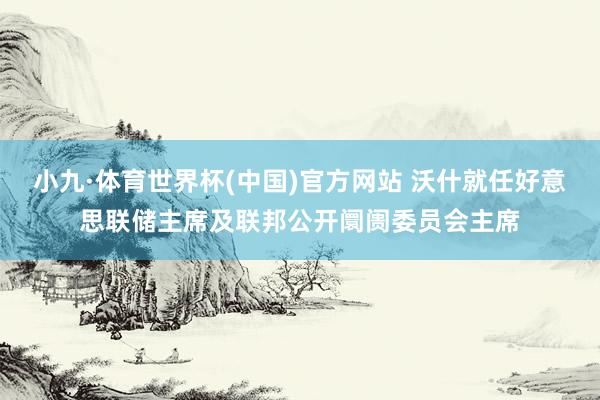 小九·体育世界杯(中国)官方网站 沃什就任好意思联储主席及联邦公开阛阓委员会主席