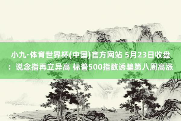 小九·体育世界杯(中国)官方网站 5月23日收盘：说念指再立异高 标普500指数诱骗第八周高涨