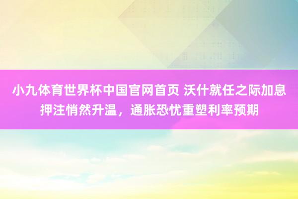 小九体育世界杯中国官网首页 沃什就任之际加息押注悄然升温，通胀恐忧重塑利率预期