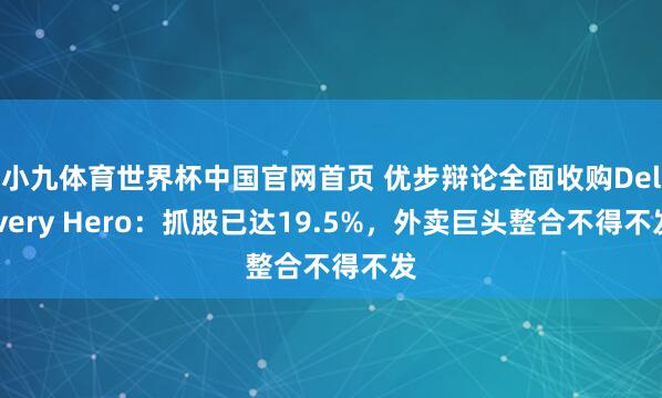 小九体育世界杯中国官网首页 优步辩论全面收购Delivery Hero：抓股已达19.5%，外卖巨头整合不得不发
