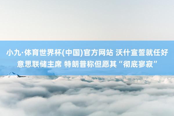 小九·体育世界杯(中国)官方网站 沃什宣誓就任好意思联储主席 特朗普称但愿其“彻底寥寂”