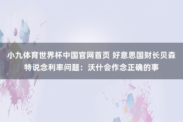 小九体育世界杯中国官网首页 好意思国财长贝森特说念利率问题：沃什会作念正确的事