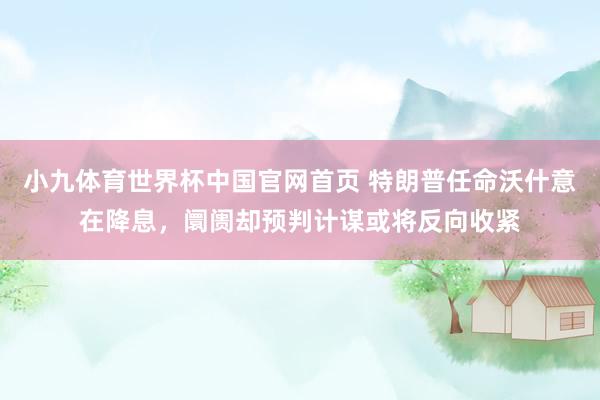 小九体育世界杯中国官网首页 特朗普任命沃什意在降息，阛阓却预判计谋或将反向收紧