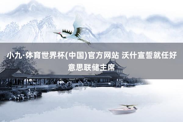 小九·体育世界杯(中国)官方网站 沃什宣誓就任好意思联储主席