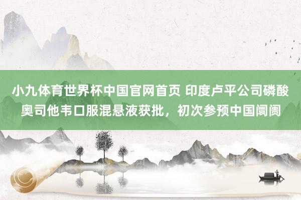 小九体育世界杯中国官网首页 印度卢平公司磷酸奥司他韦口服混悬液获批，初次参预中国阛阓