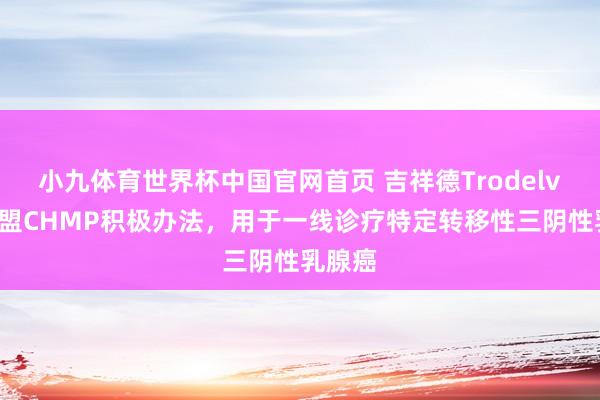 小九体育世界杯中国官网首页 吉祥德Trodelvy获欧盟CHMP积极办法，用于一线诊疗特定转移性三阴性乳腺癌