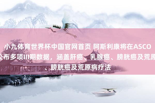 小九体育世界杯中国官网首页 阿斯利康将在ASCO 2026公布多项III期数据，涵盖肝癌、乳腺癌、膀胱癌及荒原病疗法