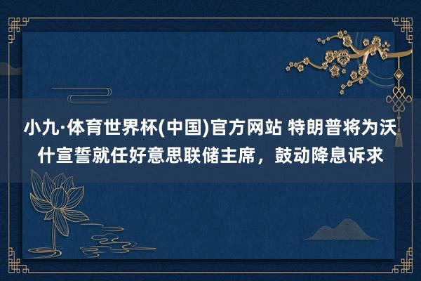 小九·体育世界杯(中国)官方网站 特朗普将为沃什宣誓就任好意思联储主席，鼓动降息诉求