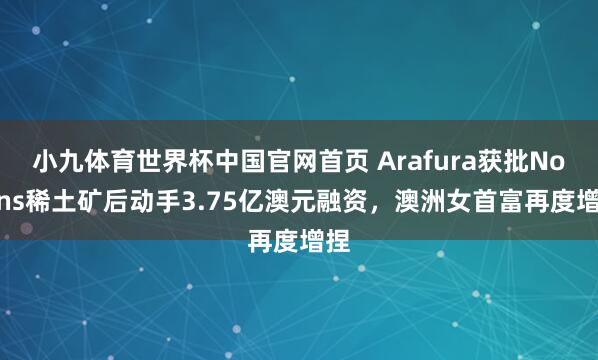 小九体育世界杯中国官网首页 Arafura获批Nolans稀土矿后动手3.75亿澳元融资，澳洲女首富再度增捏