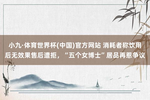 小九·体育世界杯(中国)官方网站 消耗者称饮用后无效果售后遭拒，“五个女博士”居品再惹争议