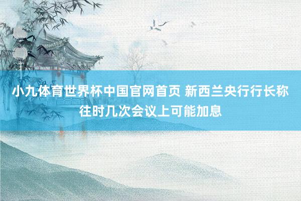 小九体育世界杯中国官网首页 新西兰央行行长称往时几次会议上可能加息