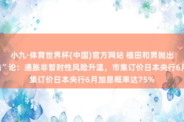 小九·体育世界杯(中国)官方网站 植田和男抛出“第五次油价冲击”论：通胀非暂时性风险升温，市集订价日本央行6月加息概率达75%