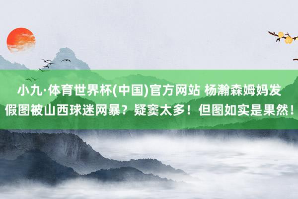 小九·体育世界杯(中国)官方网站 杨瀚森姆妈发假图被山西球迷网暴？疑窦太多！但图如实是果然！