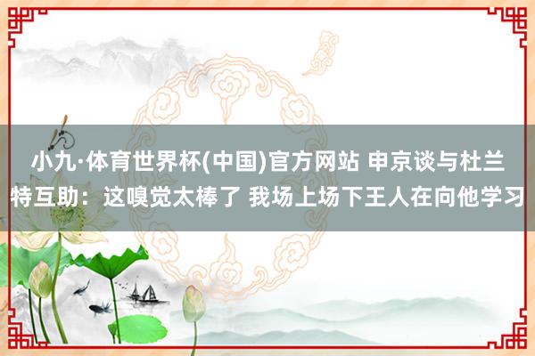 小九·体育世界杯(中国)官方网站 申京谈与杜兰特互助：这嗅觉太棒了 我场上场下王人在向他学习