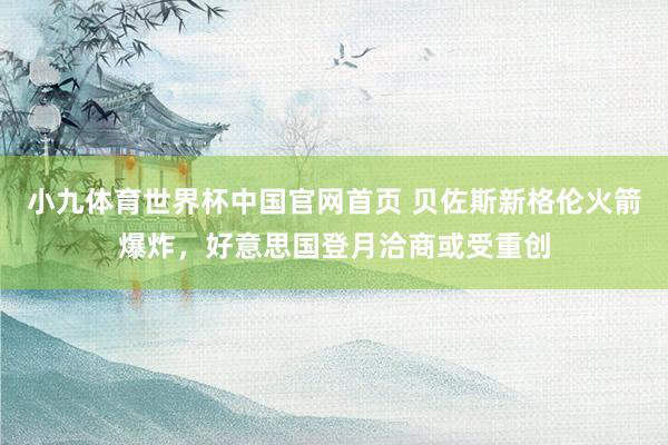 小九体育世界杯中国官网首页 贝佐斯新格伦火箭爆炸，好意思国登月洽商或受重创