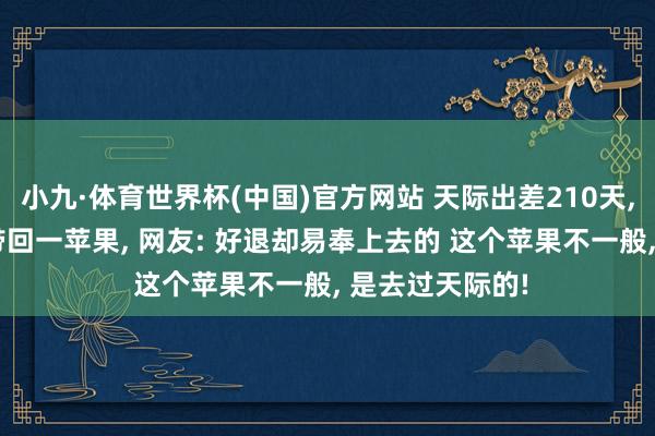 小九·体育世界杯(中国)官方网站 天际出差210天, 3个大老爷们带回一苹果, 网友: 好退却易奉上去的 这个苹果不一般, 是去过天际的!