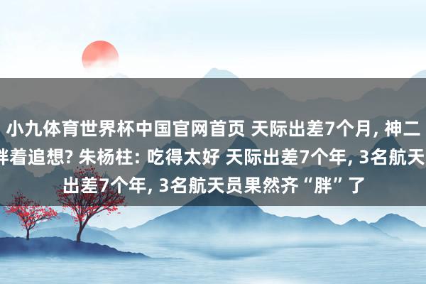 小九体育世界杯中国官网首页 天际出差7个月, 神二十一航天员咋又胖着追想? 朱杨柱: 吃得太好 天际出差7个年, 3名航天员果然齐“胖”了