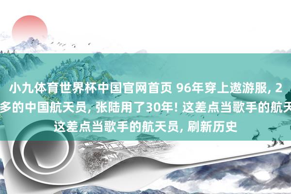 小九体育世界杯中国官网首页 96年穿上遨游服, 2026成出舱最多的中国航天员, 张陆用了30年! 这差点当歌手的航天员, 刷新历史