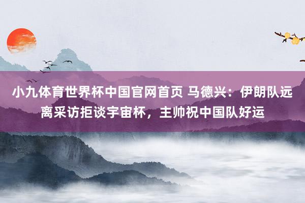 小九体育世界杯中国官网首页 马德兴：伊朗队远离采访拒谈宇宙杯，主帅祝中国队好运
