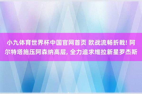 小九体育世界杯中国官网首页 欧战流畅折戟! 阿尔特塔施压阿森纳高层, 全力追求维拉新星罗杰斯