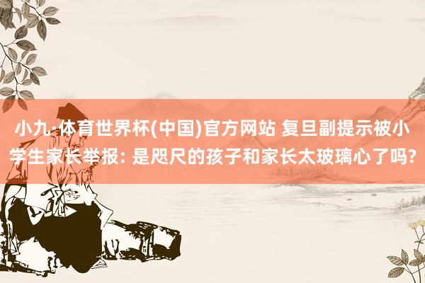 小九·体育世界杯(中国)官方网站 复旦副提示被小学生家长举报: 是咫尺的孩子和家长太玻璃心了吗?