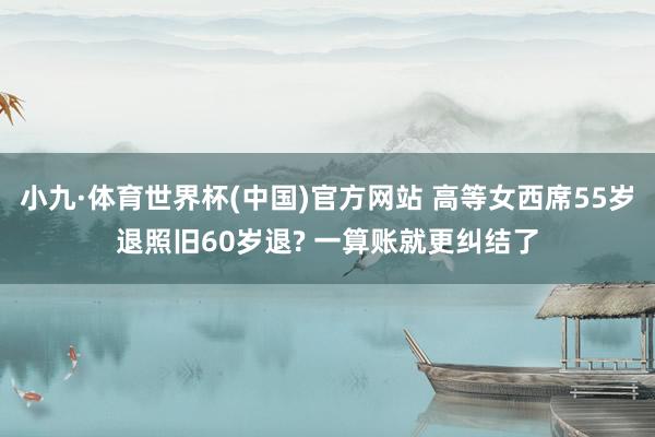 小九·体育世界杯(中国)官方网站 高等女西席55岁退照旧60岁退? 一算账就更纠结了