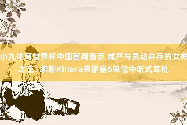 小九体育世界杯中国官网首页 威严与灵动并存的女神之王: 聊聊Kinera弗丽嘉6单位