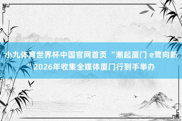小九体育世界杯中国官网首页 “潮起厦门 e鹭向新”2026年收集全媒体厦门行到手举办