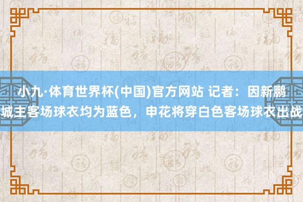 小九·体育世界杯(中国)官方网站 记者：因新鹏城主客场球衣均为蓝色，申花将穿白色客场球衣出战